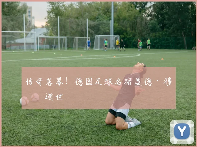 传奇落幕！德国足球名宿盖德·穆勒逝世