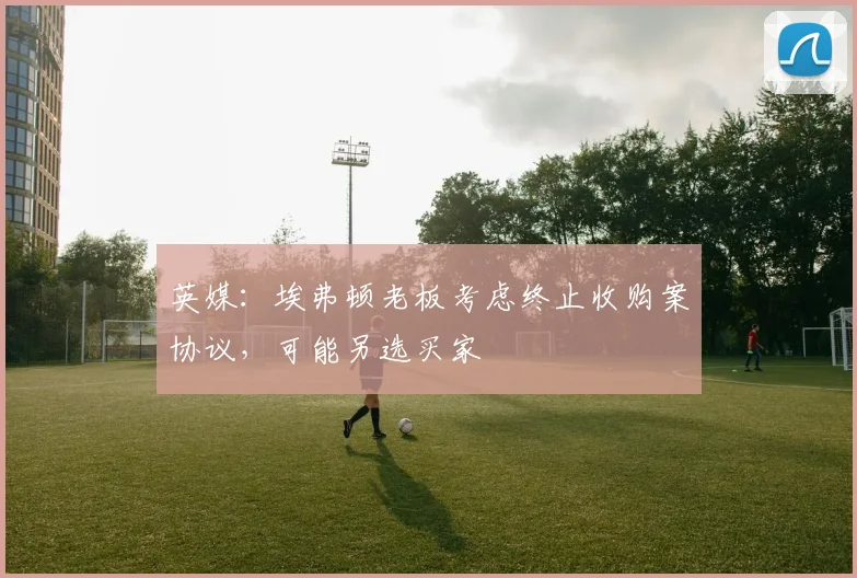 英媒：埃弗顿老板考虑终止收购案协议，可能另选买家