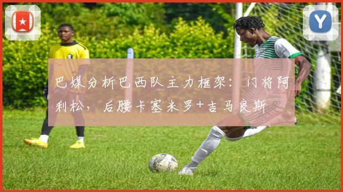 巴媒分析巴西队主力框架：门将阿利松，后腰卡塞米罗+吉马良斯