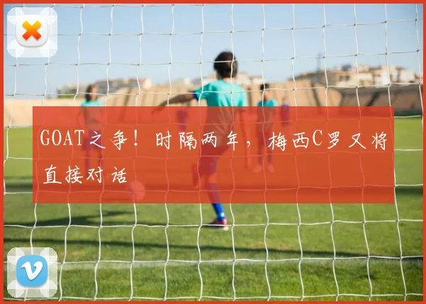 GOAT之争！时隔两年，梅西C罗又将直接对话