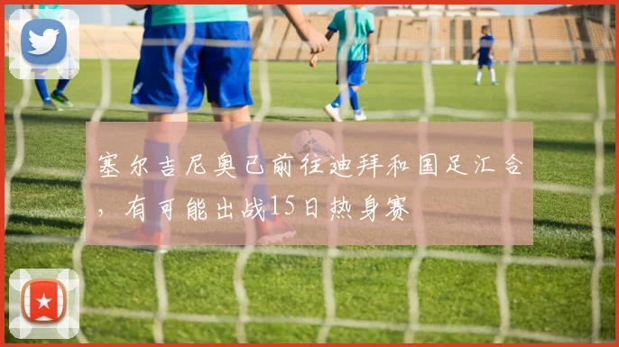 塞尔吉尼奥已前往迪拜和国足汇合，有可能出战15日热身赛