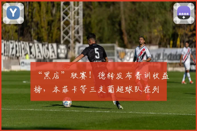 “黑店”联赛！德转发布青训收益榜，本菲卡等三支葡超球队在列