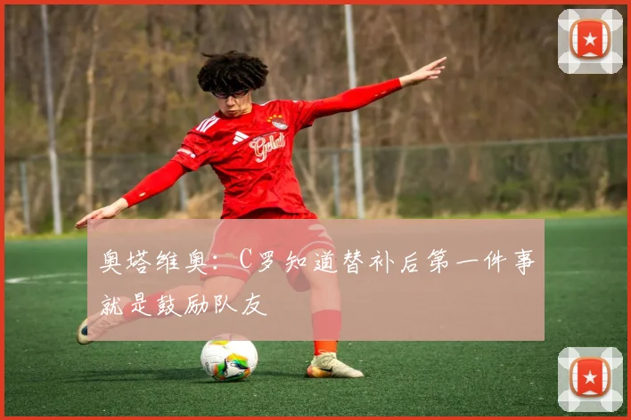 奥塔维奥：C罗知道替补后第一件事就是鼓励队友