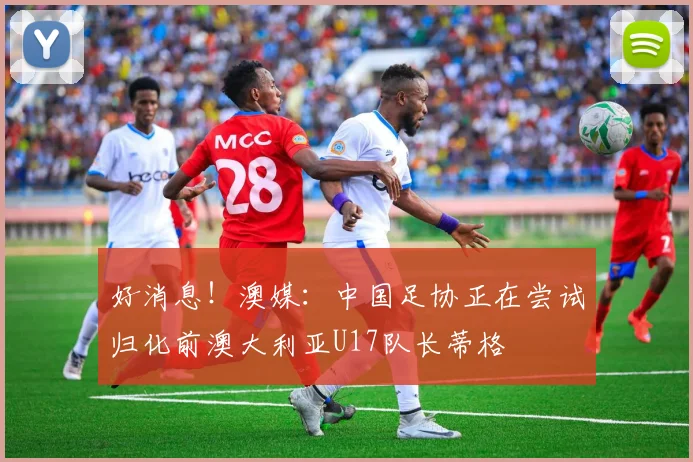好消息！澳媒：中国足协正在尝试归化前澳大利亚U17队长蒂格