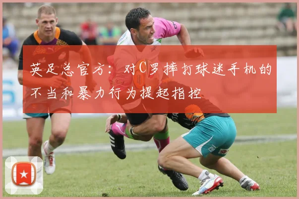 英足总官方：对C罗摔打球迷手机的不当和暴力行为提起指控
