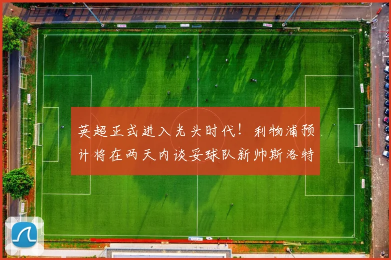 英超正式进入光头时代！利物浦预计将在两天内谈妥球队新帅斯洛特