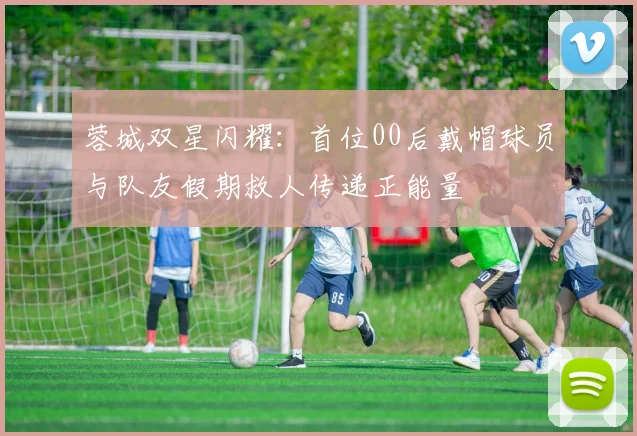 蓉城双星闪耀：首位00后戴帽球员与队友假期救人传递正能量