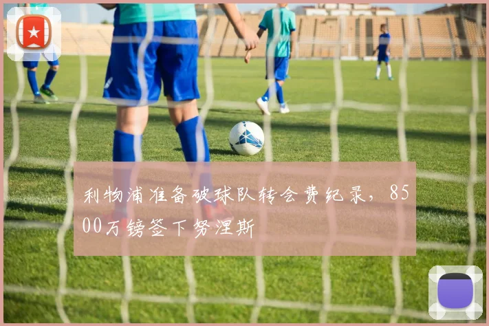 利物浦准备破球队转会费纪录，8500万镑签下努涅斯