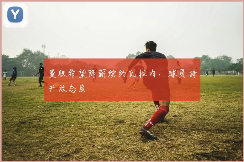 曼联希望降薪续约瓦拉内，球员持开放态度