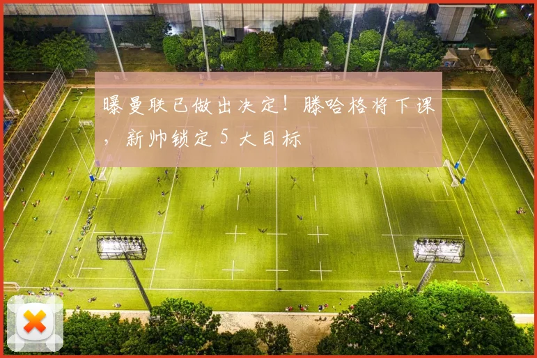 曝曼联已做出决定！滕哈格将下课，新帅锁定 5 大目标