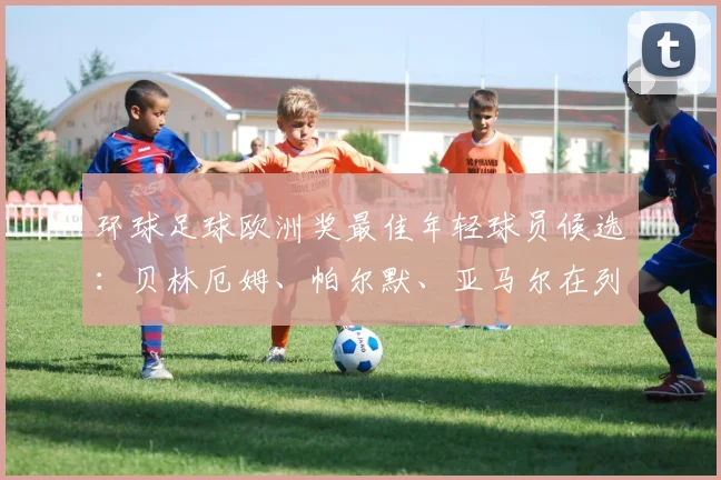 环球足球欧洲奖最佳年轻球员候选：贝林厄姆、帕尔默、亚马尔在列
