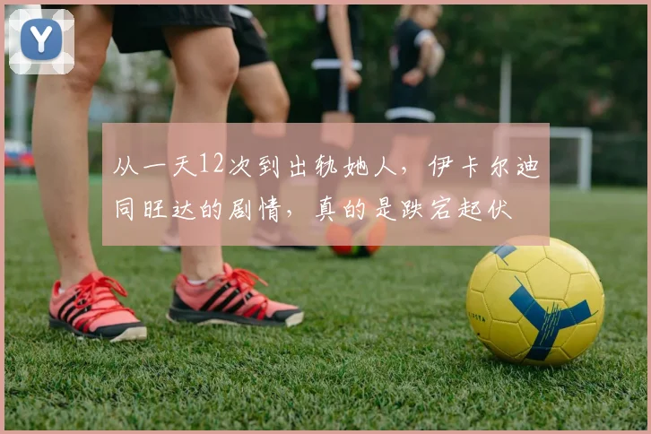 从一天12次到出轨她人，伊卡尔迪同旺达的剧情，真的是跌宕起伏