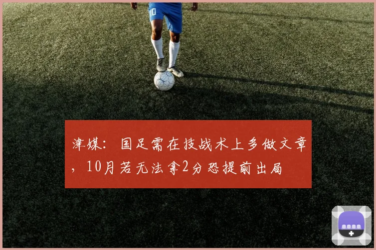 津媒：国足需在技战术上多做文章，10月若无法拿2分恐提前出局