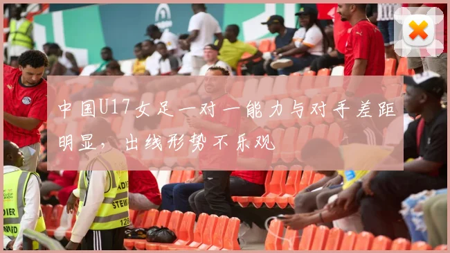 中国U17女足一对一能力与对手差距明显，出线形势不乐观
