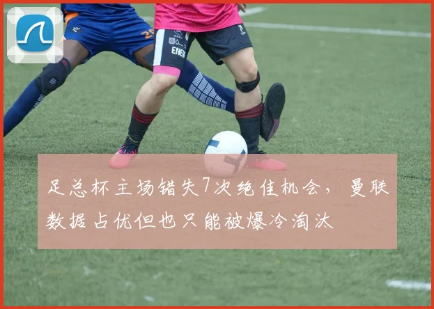 足总杯主场错失7次绝佳机会，曼联数据占优但也只能被爆冷淘汰