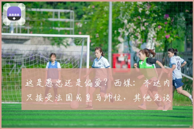 这是愚忠还是偏爱？西媒：齐达内只接受法国或皇马帅位，其他免谈
