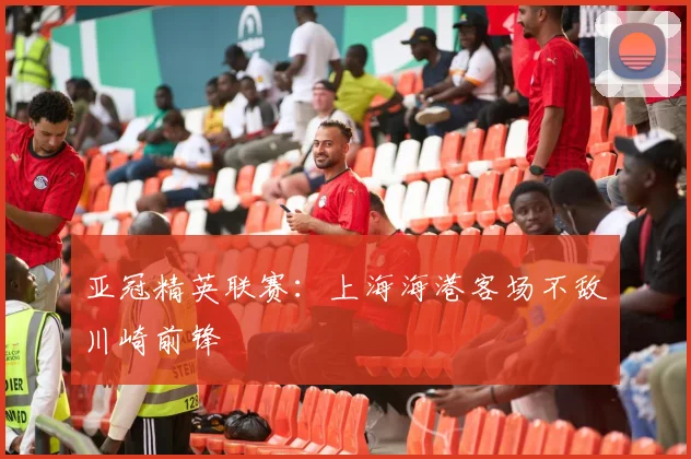 亚冠精英联赛：上海海港客场不敌川崎前锋