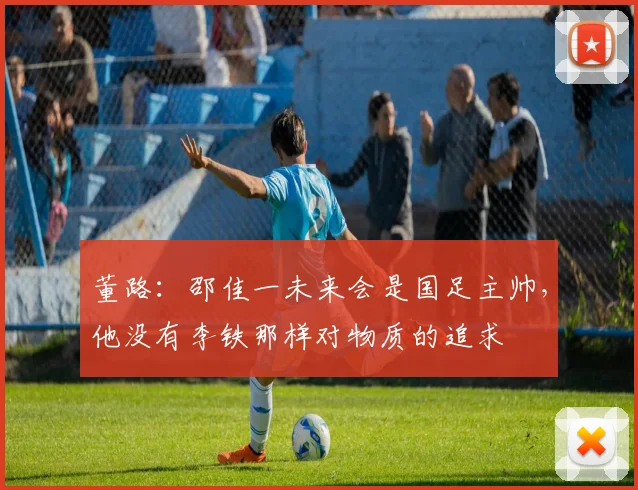 董路：邵佳一未来会是国足主帅，他没有李铁那样对物质的追求