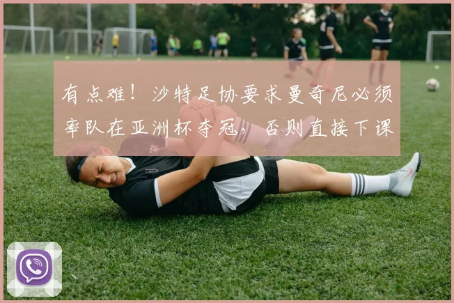 有点难！沙特足协要求曼奇尼必须率队在亚洲杯夺冠，否则直接下课