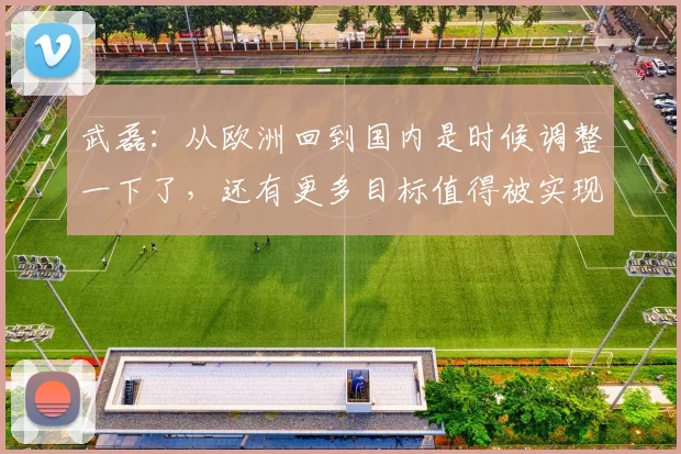 武磊：从欧洲回到国内是时候调整一下了，还有更多目标值得被实现