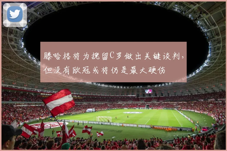 滕哈格将为挽留C罗做出关键谈判，但没有欧冠或将仍是最大硬伤