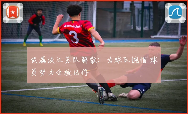 武磊谈江苏队解散：为球队惋惜 球员努力会被记得