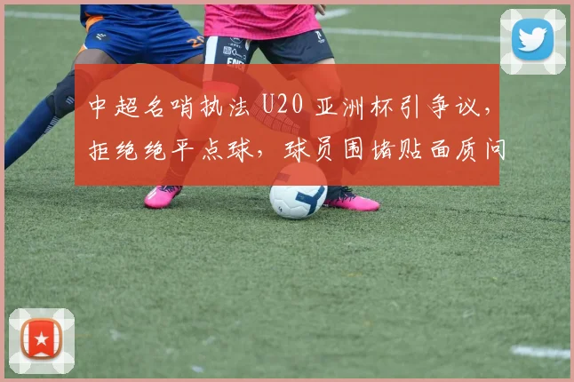 中超名哨执法 U20 亚洲杯引争议，拒绝绝平点球，球员围堵贴面质问！