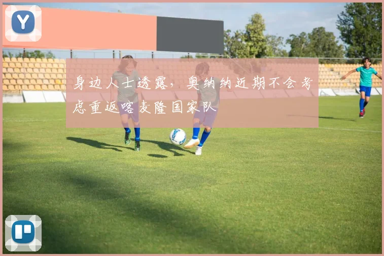 身边人士透露，奥纳纳近期不会考虑重返喀麦隆国家队