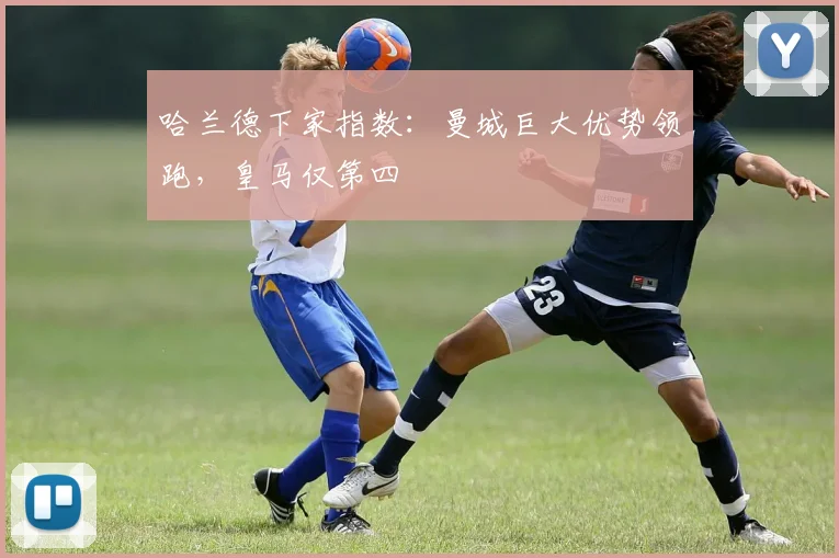 哈兰德下家指数：曼城巨大优势领跑，皇马仅第四