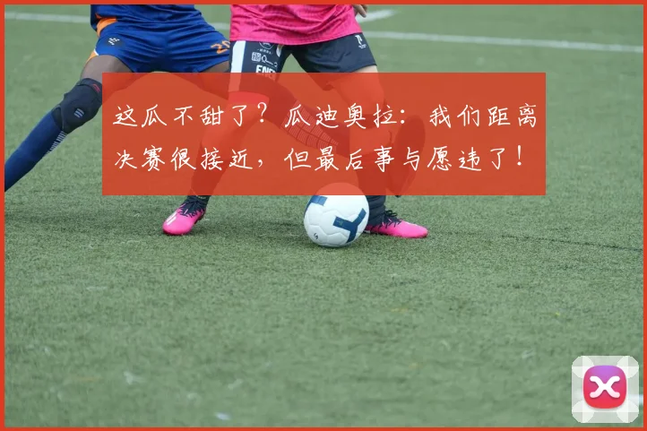 这瓜不甜了？瓜迪奥拉：我们距离决赛很接近，但最后事与愿违了！