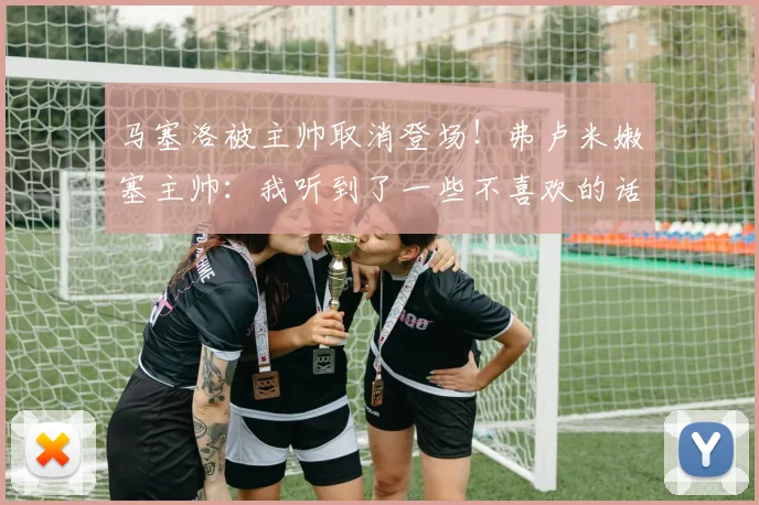 马塞洛被主帅取消登场！弗卢米嫩塞主帅：我听到了一些不喜欢的话