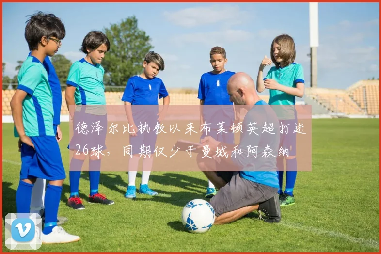 德泽尔比执教以来布莱顿英超打进26球，同期仅少于曼城和阿森纳