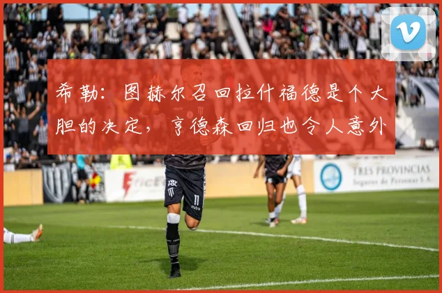 希勒：图赫尔召回拉什福德是个大胆的决定，亨德森回归也令人意外