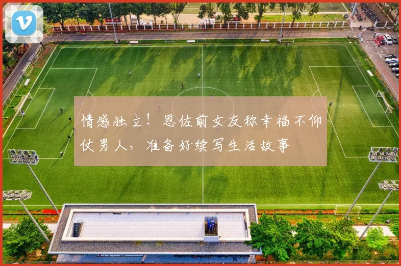 情感独立！恩佐前女友称幸福不仰仗男人，准备好续写生活故事