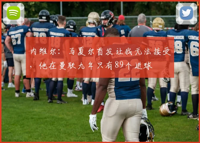 内维尔：马夏尔首发让我无法接受，他在曼联九年只有89个进球
