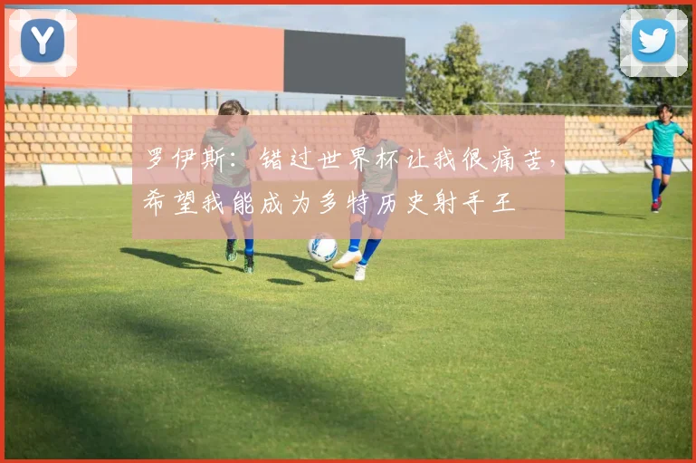 罗伊斯：错过世界杯让我很痛苦，希望我能成为多特历史射手王