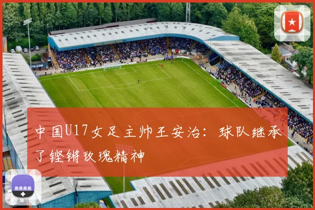 中国U17女足主帅王安治：球队继承了铿锵玫瑰精神