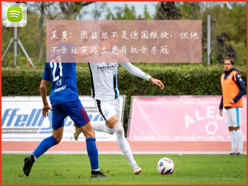 莱曼：图赫尔不是德国叛徒，但他不会让英格兰更有机会夺冠