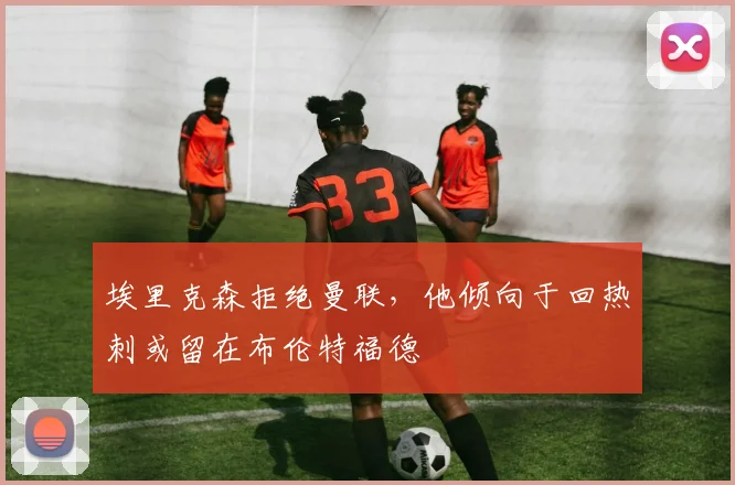 埃里克森拒绝曼联，他倾向于回热刺或留在布伦特福德