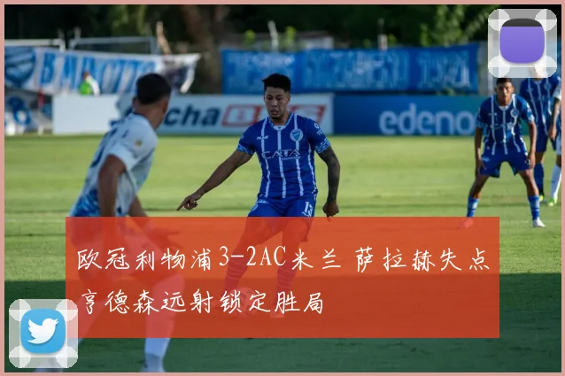 欧冠利物浦3-2AC米兰 萨拉赫失点亨德森远射锁定胜局