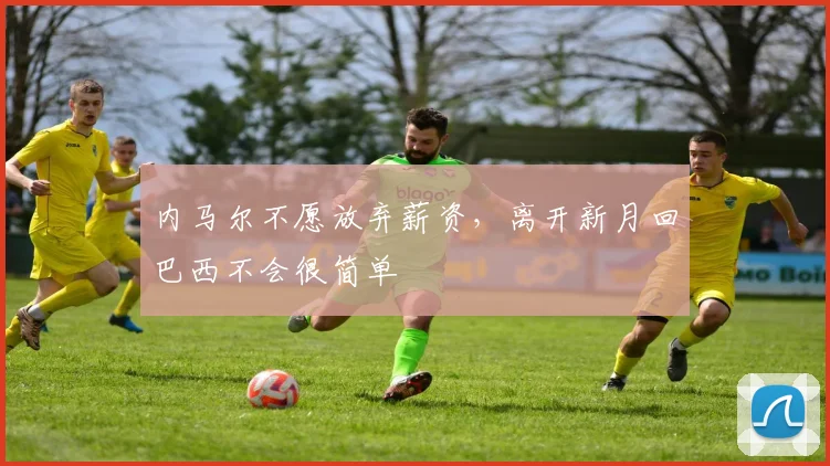内马尔不愿放弃薪资，离开新月回巴西不会很简单
